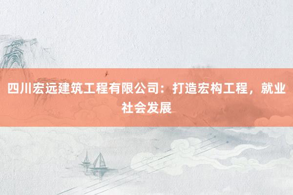 四川宏远建筑工程有限公司：打造宏构工程，就业社会发展